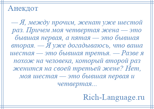 
    — Я, между прочим, женат уже шестой раз. Причем моя четвертая жена — это бывшая первая, а пятая — это бывшая вторая. — Я уже догадываюсь, что ваша шестая — это бывшая третья. — Разве я похож на человека, который второй раз женится на своей третьей жене? Нет, моя шестая — это бывшая первая и четвертая...