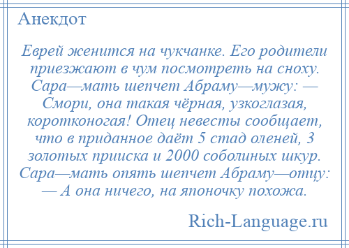 
    Еврей женится на чукчанке. Его родители приезжают в чум посмотреть на сноху. Сара—мать шепчет Абраму—мужу: — Смори, она такая чёрная, узкоглазая, коротконогая! Отец невесты сообщает, что в приданное даёт 5 стад оленей, 3 золотых прииска и 2000 соболиных шкур. Сара—мать опять шепчет Абраму—отцу: — А она ничего, на японочку похожа.