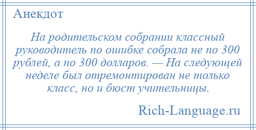 
    На родительском собрании классный руководитель по ошибке собрала не по 300 рублей, а по 300 долларов. — На следующей неделе был отремонтирован не только класс, но и бюст учительницы.