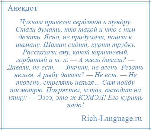 
    Чукчам привезли верблюда в тундру. Стали думать, кто такой и что с ним делать. Ясно, не придумали, пошли к шаману. Шаман сидит, курит трубку. Рассказали ему, какой коричневый, горбатый и т. п. — А ягель давали? — Давали, не ест. — Значит, не олень. Резать нельзя. А рыбу давали? — Не ест. — Не тюлень, стрелять нельзя… Сам пойду посмотрю. Покряхтел, встал, выходит на улицу: — Ээээ, это ж КЭМЭЛ! Его курить надо!