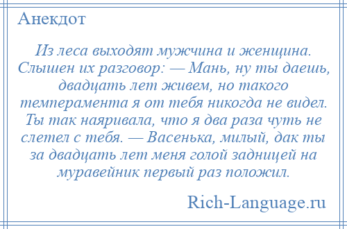 
    Из леса выходят мужчина и женщина. Слышен их разговор: — Мань, ну ты даешь, двадцать лет живем, но такого темперамента я от тебя никогда не видел. Ты так наяривала, что я два раза чуть не слетел с тебя. — Васенька, милый, дак ты за двадцать лет меня голой задницей на муравейник первый раз положил.