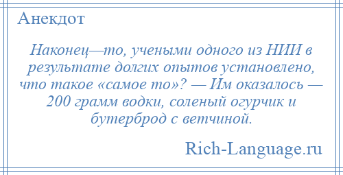 
    Наконец—то, учеными одного из НИИ в результате долгих опытов установлено, что такое «самое то»? — Им оказалось — 200 грамм водки, соленый огурчик и бутерброд с ветчиной.