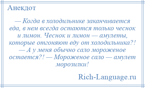 
    — Когда в холодильнике заканчивается еда, в нем всегда остаются только чеснок и лимон. Чеснок и лимон — амулеты, которые отгоняют еду от холодильника?! — А у меня обычно сало мороженое остается?! — Мороженое сало — амулет морозилки!