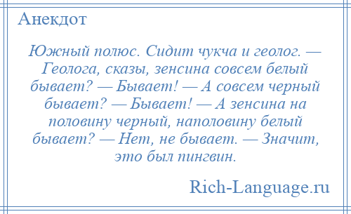 
    Южный полюс. Сидит чукча и геолог. — Геолога, сказы, зенсина совсем белый бывает? — Бывает! — А совсем черный бывает? — Бывает! — А зенсина на половину черный, наполовину белый бывает? — Нет, не бывает. — Значит, это был пингвин.