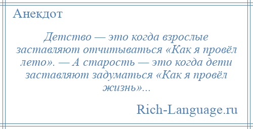 
    Детство — это когда взрослые заставляют отчитываться «Как я провёл лето». — А старость — это когда дети заставляют задуматься «Как я провёл жизнь»...