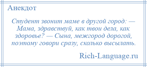 
    Студент звонит маме в другой город: — Мама, здравствуй, как твои дела, как здоровье? — Сына, межгород дорогой, поэтому говори сразу, сколько высылать.