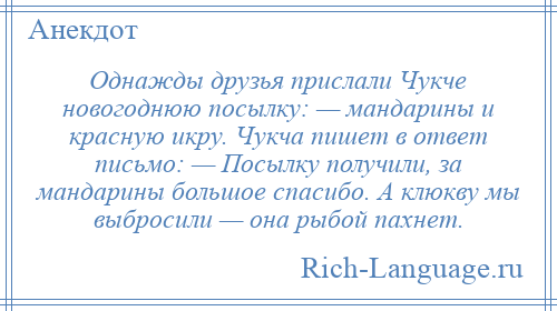 
    Однажды друзья прислали Чукче новогоднюю посылку: — мандарины и красную икру. Чукча пишет в ответ письмо: — Посылку получили, за мандарины большое спасибо. А клюкву мы выбросили — она рыбой пахнет.
