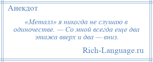
    «Металл» я никогда не слушаю в одиночестве. — Со мной всегда еще два этажа вверх и два — вниз.