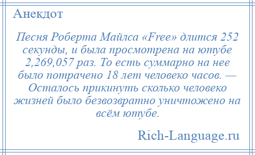 
    Песня Роберта Майлса «Free» длится 252 секунды, и была просмотрена на ютубе 2,269,057 раз. То есть суммарно на нее было потрачено 18 лет человеко часов. — Осталось прикинуть сколько человеко жизней было безвозвратно уничтожено на всём ютубе.