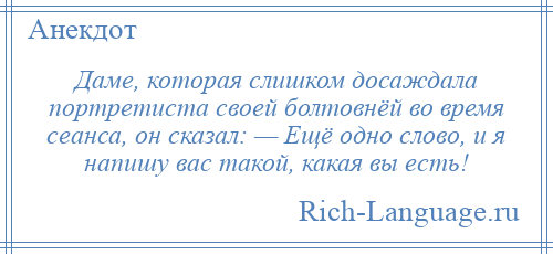 
    Даме, которая слишком досаждала портретиста своей болтовнёй во время сеанса, он сказал: — Ещё одно слово, и я напишу вас такой, какая вы есть!