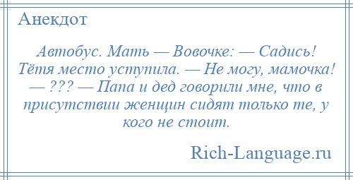 
    Автобус. Мать — Вовочке: — Садись! Тётя место уступила. — Не могу, мамочка! — ??? — Папа и дед говорили мне, что в присутствии женщин сидят только те, у кого не стоит.