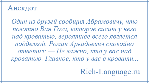 
    Один из друзей сообщил Абрамовичу, что полотно Ван Гога, которое висит у него над кроватью, вероятнее всего является подделкой. Роман Аркадьевич спокойно ответил: — Не важно, кто у вас над кроватью. Главное, кто у вас в кровати...