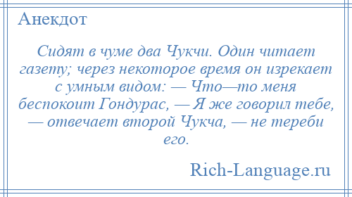 
    Сидят в чуме два Чукчи. Один читает газету; через некоторое время он изрекает с умным видом: — Что—то меня беспокоит Гондурас, — Я же говорил тебе, — отвечает второй Чукча, — не тереби его.