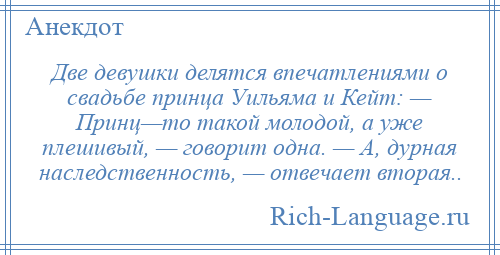 
    Две девушки делятся впечатлениями о свадьбе принца Уильяма и Кейт: — Принц—то такой молодой, а уже плешивый, — говорит одна. — А, дурная наследственность, — отвечает вторая..