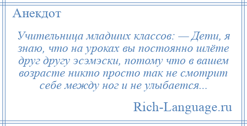 
    Учительница младших классов: — Дети, я знаю, что на уроках вы постоянно шлёте друг другу эсэмэски, потому что в вашем возрасте никто просто так не смотрит себе между ног и не улыбается...