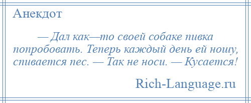 
    — Дал как—то своей собаке пивка попробовать. Теперь каждый день ей ношу, спивается пес. — Так не носи. — Кусается!