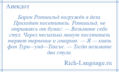 
    Барон Ротшильд погружён в дела. Приходит посетитель. Ротшильд, не отрываясь от бумаг: — Возьмите себе стул. Через несколько минут посетитель теряет терпение и говорит: — Я — князь фон Турн—унд—Таксис. — Тогда возьмите два стула.
