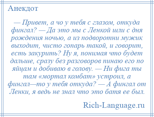 
    — Привет, а чо у тебя с глазом, откуда фингал? — Да это мы с Ленкой шли с дня рождения ночью, а из подворотни мужик выходит, чисто гопарь такой, и говорит, есть закурить? Ну я, понимая что будет дальше, сразу без разговоров пинаю его по яйцам и добиваю в голову. — Ни фига ты там «мортал комбат» устроил, а фингал—то у тебя откуда? — А фингал от Ленки, я ведь не знал что это батя ее был.