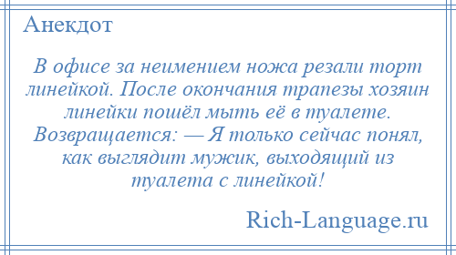 
    В офисе за неимением ножа резали торт линейкой. После окончания трапезы хозяин линейки пошёл мыть её в туалете. Возвращается: — Я только сейчас понял, как выглядит мужик, выходящий из туалета с линейкой!