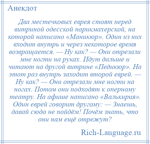 
    Два местечковых еврея стоят перед витриной одесской парикмахерской, на которой написано «Маникюр». Один из них входит внутрь и через некоторое время возвращается. — Ну как? — Они отрезали мне ногти на руках. Идут дальше и читают на другой витрине «Педикюр». На этот раз внутрь заходит второй еврей. — Ну как? — Они отрезали мне ногти на ногах. Потом они подходят к оперному театру. На афише написано «Валькирия». Один еврей говорит другому: — Знаешь, давай сюда не пойдём! Почём знать, что они нам ещё отрежут?