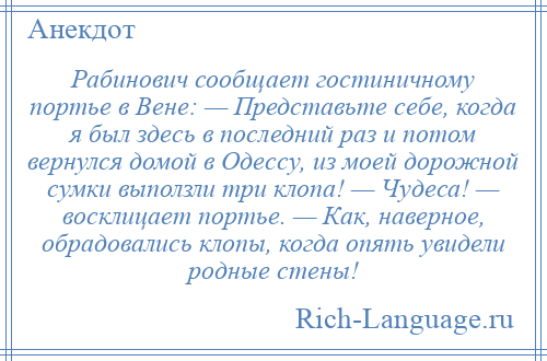 
    Рабинович сообщает гостиничному портье в Вене: — Представьте себе, когда я был здесь в последний раз и потом вернулся домой в Одессу, из моей дорожной сумки выползли три клопа! — Чудеса! — восклицает портье. — Как, наверное, обрадовались клопы, когда опять увидели родные стены!
