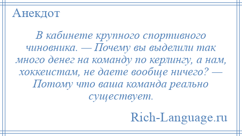 
    В кабинете крупного спортивного чиновника. — Почему вы выделили так много денег на команду по керлингу, а нам, хоккеистам, не даете вообще ничего? — Потому что ваша команда реально существует.