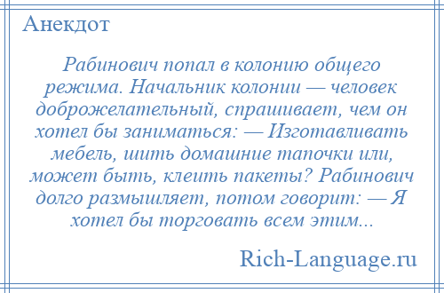 
    Рабинович попал в колонию общего режима. Начальник колонии — человек доброжелательный, спрашивает, чем он хотел бы заниматься: — Изготавливать мебель, шить домашние тапочки или, может быть, клеить пакеты? Рабинович долго размышляет, потом говорит: — Я хотел бы торговать всем этим...