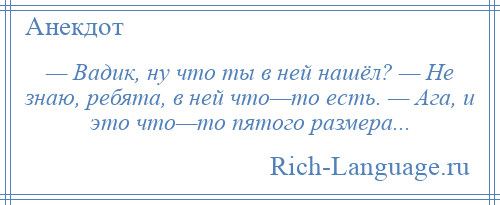 
    — Вадик, ну что ты в ней нашёл? — Не знаю, ребята, в ней что—то есть. — Ага, и это что—то пятого размера...