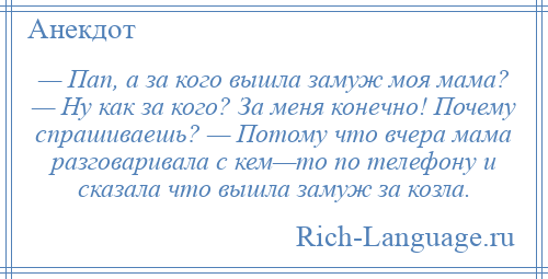 
    — Пап, а за кого вышла замуж моя мама? — Ну как за кого? За меня конечно! Почему спрашиваешь? — Потому что вчера мама разговаривала с кем—то по телефону и сказала что вышла замуж за козла.