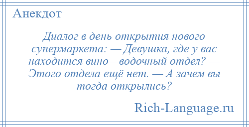 
    Диалог в день открытия нового супермаркета: — Девушка, где у вас находится вино—водочный отдел? — Этого отдела ещё нет. — А зачем вы тогда открылись?
