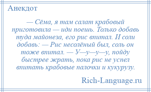 
    — Сёма, я там салат крабовый приготовила — иди поешь. Только добавь туда майонеза, его рис впитал. И соли добавь: — Рис несолёный был, соль он тоже впитал. — У—у—у—у, пойду быстрее жрать, пока рис не успел впитать крабовые палочки и кукурузу.