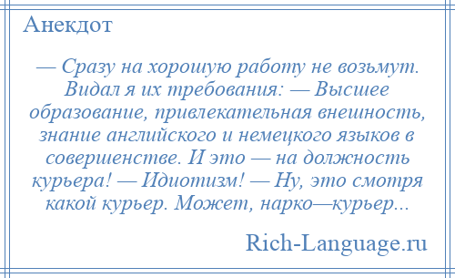 
    — Сразу на хорошую работу не возьмут. Видал я их требования: — Высшее образование, привлекательная внешность, знание английского и немецкого языков в совершенстве. И это — на должность курьера! — Идиотизм! — Ну, это смотря какой курьер. Может, нарко—курьер...