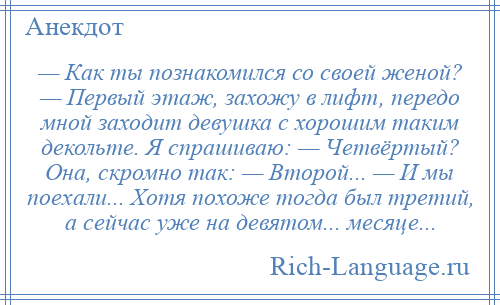 
    — Как ты познакомился со своей женой? — Первый этаж, захожу в лифт, передо мной заходит девушка с хорошим таким декольте. Я спрашиваю: — Четвёртый? Она, скромно так: — Второй... — И мы поехали... Хотя похоже тогда был третий, а сейчас уже на девятом... месяце...