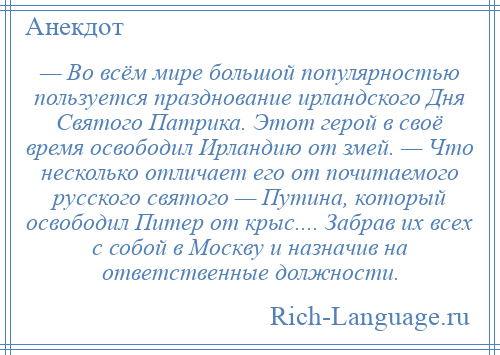 
    — Во всём мире большой популярностью пользуется празднование ирландского Дня Святого Патрика. Этот герой в своё время освободил Ирландию от змей. — Что несколько отличает его от почитаемого русского святого — Путина, который освободил Питер от крыс.... Забрав их всех с собой в Москву и назначив на ответственные должности.