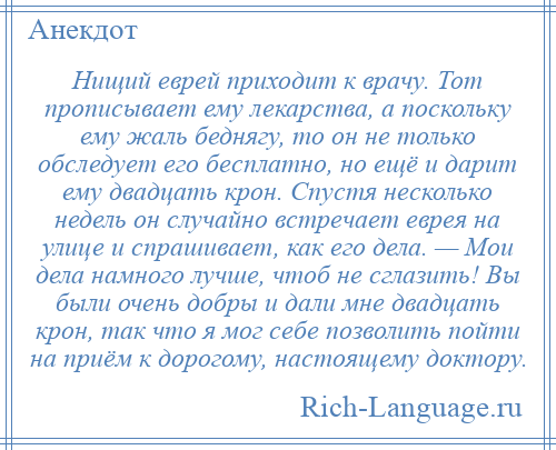 
    Нищий еврей приходит к врачу. Тот прописывает ему лекарства, а поскольку ему жаль беднягу, то он не только обследует его бесплатно, но ещё и дарит ему двадцать крон. Спустя несколько недель он случайно встречает еврея на улице и спрашивает, как его дела. — Мои дела намного лучше, чтоб не сглазить! Вы были очень добры и дали мне двадцать крон, так что я мог себе позволить пойти на приём к дорогому, настоящему доктору.