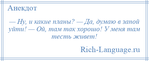 
    — Ну, и какие планы? — Да, думаю в запой уйти! — Ой, там так хорошо! У меня там тесть живет!