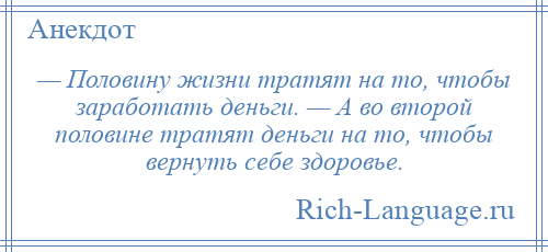 
    — Половину жизни тратят на то, чтобы заработать деньги. — А во второй половине тратят деньги на то, чтобы вернуть себе здоровье.