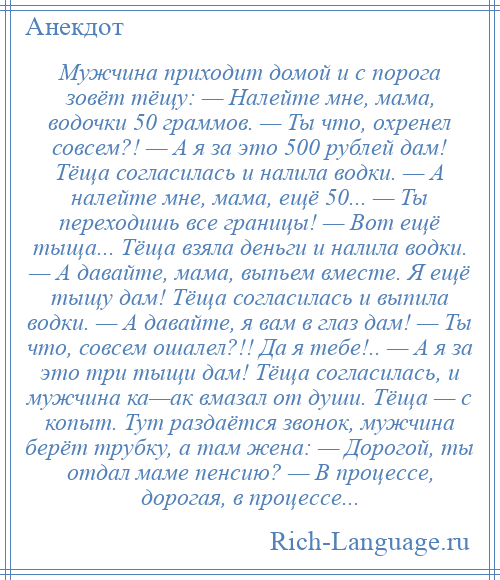 
    Мужчина приходит домой и с порога зовёт тёщу: — Налейте мне, мама, водочки 50 граммов. — Ты что, охренел совсем?! — А я за это 500 рублей дам! Тёща согласилась и налила водки. — А налейте мне, мама, ещё 50... — Ты переходишь все границы! — Вот ещё тыща... Тёща взяла деньги и налила водки. — А давайте, мама, выпьем вместе. Я ещё тыщу дам! Тёща согласилась и выпила водки. — А давайте, я вам в глаз дам! — Ты что, совсем ошалел?!! Да я тебе!.. — А я за это три тыщи дам! Тёща согласилась, и мужчина ка—ак вмазал от души. Тёща — с копыт. Тут раздаётся звонок, мужчина берёт трубку, а там жена: — Дорогой, ты отдал маме пенсию? — В процессе, дорогая, в процессе...