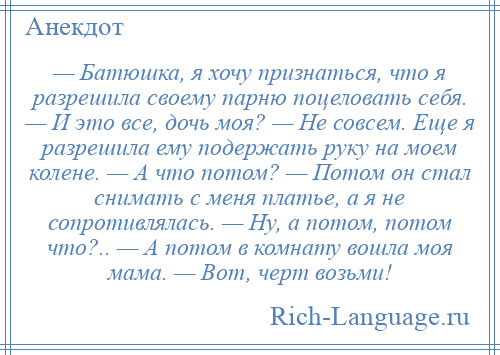 
    — Батюшка, я хочу признаться, что я разрешила своему парню поцеловать себя. — И это все, дочь моя? — Не совсем. Еще я разрешила ему подержать руку на моем колене. — А что потом? — Потом он стал снимать с меня платье, а я не сопротивлялась. — Ну, а потом, потом что?.. — А потом в комнату вошла моя мама. — Вот, черт возьми!