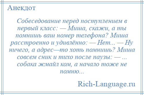 
    Собеседование перед поступлением в первый класс: — Миша, скажи, а ты помнишь ваш номер телефона? Миша расстроенно и удивлённо: — Нет... — Ну ничего, а адрес—то хоть помнишь? Миша совсем сник и тихо после паузы: — ... собака жмайл ком, а начало тоже не помню...