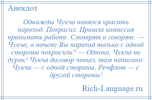 
    Однажды Чукча нанялся красить пароход. Покрасил. Пришла комиссия принимать работу. Смотрят и говорят: — Чукча, а почему Вы пароход только с одной стороны покрасили? — Однако, Чукча не дурак! Чукча договор читал, там написано: Чукча — с одной стороны, Речфлот — с другой стороны!