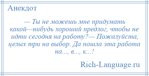 
    — Ты не можешь мне придумать какой—нибудь хороший предлог, чтобы не идти сегодня на работу?— Пожалуйста, целых три на выбор. Да пошла эта работа на..., в..., к...!