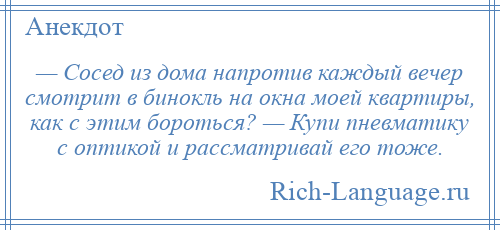 
    — Сосед из дома напротив каждый вечер смотрит в бинокль на окна моей квартиры, как с этим бороться? — Купи пневматику с оптикой и рассматривай его тоже.