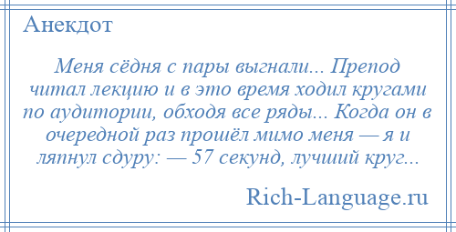 
    Меня сёдня с пары выгнали... Препод читал лекцию и в это время ходил кругами по аудитории, обходя все ряды... Когда он в очередной раз прошёл мимо меня — я и ляпнул сдуру: — 57 секунд, лучший круг...