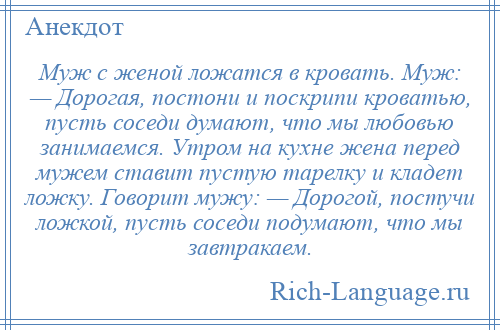 
    Муж с женой ложатся в кровать. Муж: — Дорогая, постони и поскрипи кроватью, пусть соседи думают, что мы любовью занимаемся. Утром на кухне жена перед мужем ставит пустую тарелку и кладет ложку. Говорит мужу: — Дорогой, постучи ложкой, пусть соседи подумают, что мы завтракаем.