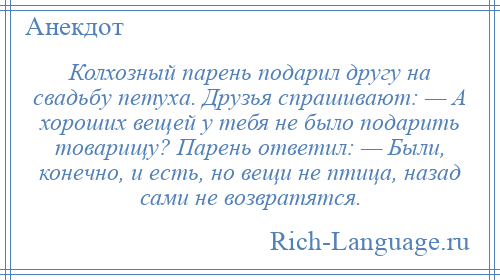 
    Колхозный парень подарил другу на свадьбу петуха. Друзья спрашивают: — А хороших вещей у тебя не было подарить товарищу? Парень ответил: — Были, конечно, и есть, но вещи не птица, назад сами не возвратятся.