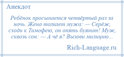 
    Ребёнок просыпается четвёртый раз за ночь. Жена толкает мужа: — Серёж, сходи к Тимофею, он опять буянит! Муж, сквозь сон: — А чё я? Вызови милицию...