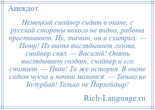 
    Немецкий снайпер сидит в окопе, с русской стороны никого не видно, работа простаивает. Ну, значит, он и схитрил: — Петр! Из окопа выглядывает голова, снайпер снял. — Василий! Опять выглядывает солдат, снайпер и его снимает. — Иван! Та же история. В окопе сидит чукча и почти молится: — Только не Бузурбай! Только не Йорхойдыр!