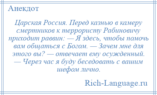 
    Царская Россия. Перед казнью в камеру смертников к террористу Рабиновичу приходит раввин: — Я здесь, чтобы помочь вам общаться с Богом. — Зачем мне для этого вы? — отвечает ему осужденный. — Через час я буду беседовать с вашим шефом лично.