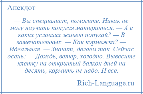 
    — Вы специалист, помогите. Никак не могу научить попугая материться. — А в каких условиях живет попугай? — В замечательных. — Как кормежка? — Идеальная. — Значит, делаем так. Сейчас осень: — Дождь, ветер, холодно. Вывесите клетку на открытый балкон дней на десять, кормить не надо. И все.